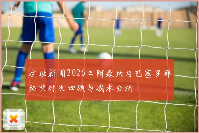 运动新闻2026年阿森纳与巴塞罗那经典对决回顾与战术分析
