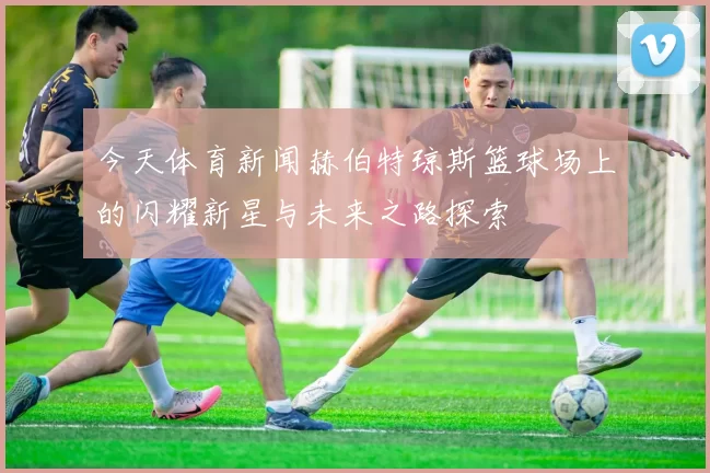 今天体育新闻赫伯特琼斯篮球场上的闪耀新星与未来之路探索